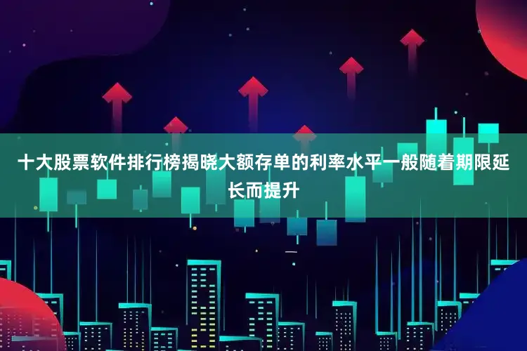 十大股票软件排行榜揭晓大额存单的利率水平一般随着期限延长而提升