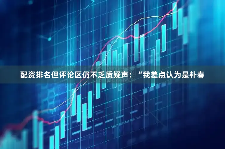 配资排名但评论区仍不乏质疑声：“我差点认为是朴春