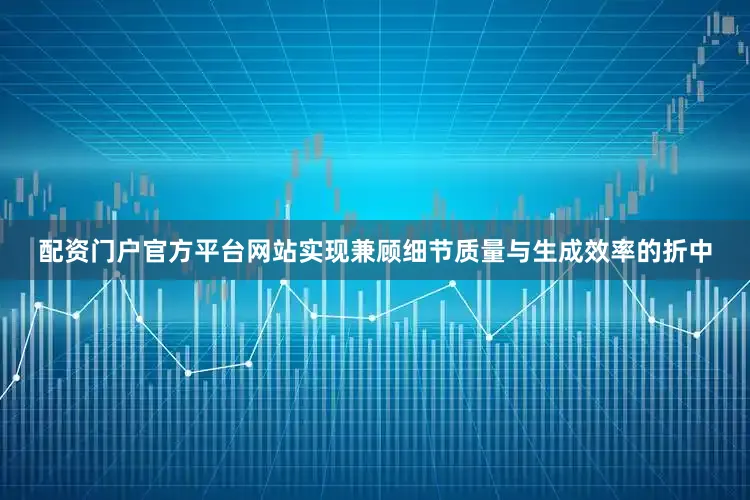 配资门户官方平台网站实现兼顾细节质量与生成效率的折中