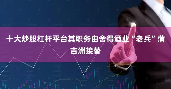 十大炒股杠杆平台其职务由舍得酒业“老兵”蒲吉洲接替