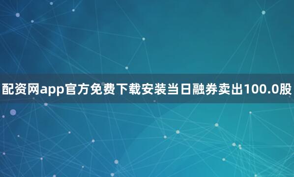 配资网app官方免费下载安装当日融券卖出100.0股