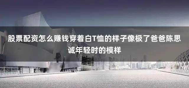 股票配资怎么赚钱穿着白T恤的样子像极了爸爸陈思诚年轻时的模样