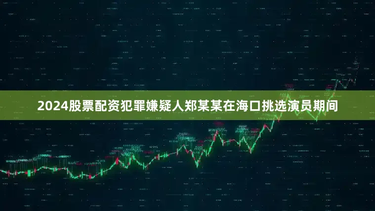 2024股票配资犯罪嫌疑人郑某某在海口挑选演员期间