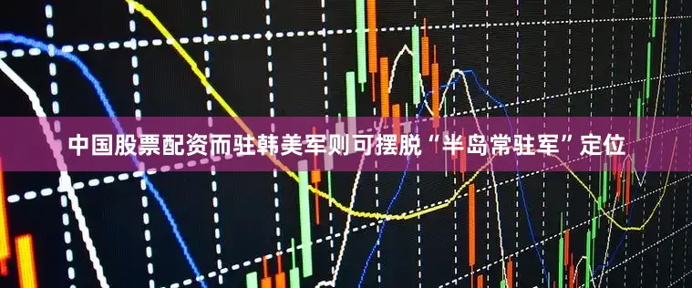 中国股票配资而驻韩美军则可摆脱“半岛常驻军”定位