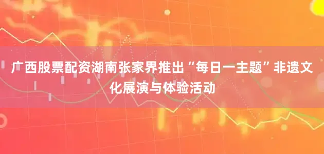 广西股票配资湖南张家界推出“每日一主题”非遗文化展演与体验活动